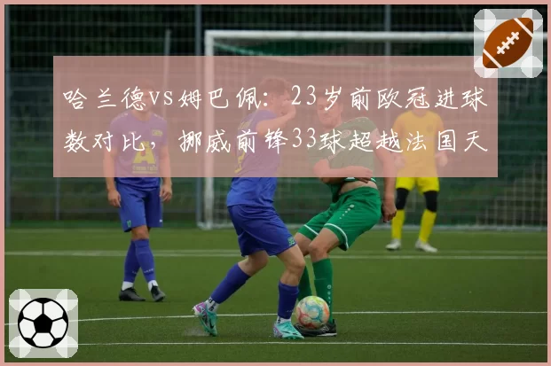哈兰德vs姆巴佩：23岁前欧冠进球数对比，挪威前锋33球超越法国天才