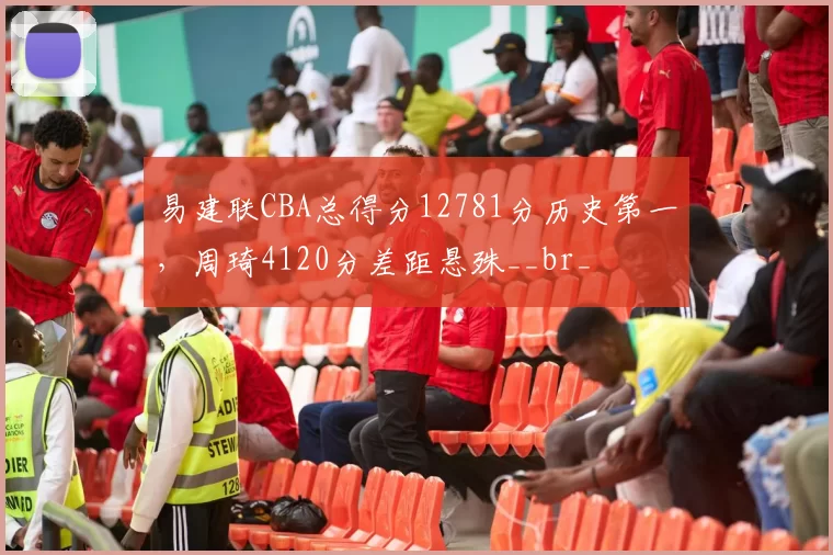 易建联CBA总得分12781分历史第一，周琦4120分差距悬殊__br_
