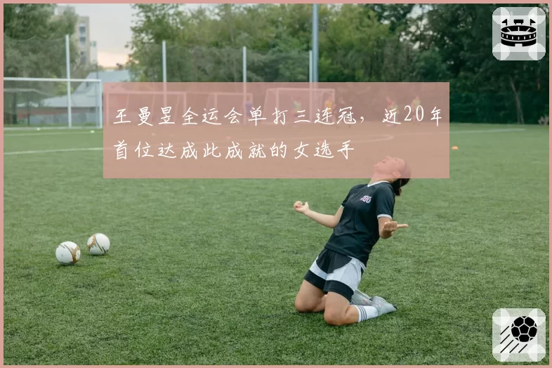 王曼昱全运会单打三连冠，近20年首位达成此成就的女选手