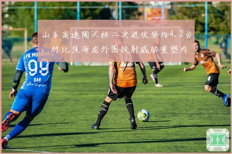 山东高速陶汉林二次进攻场均4.2分，对比焦海龙外围投射威胁重塑内线生态
