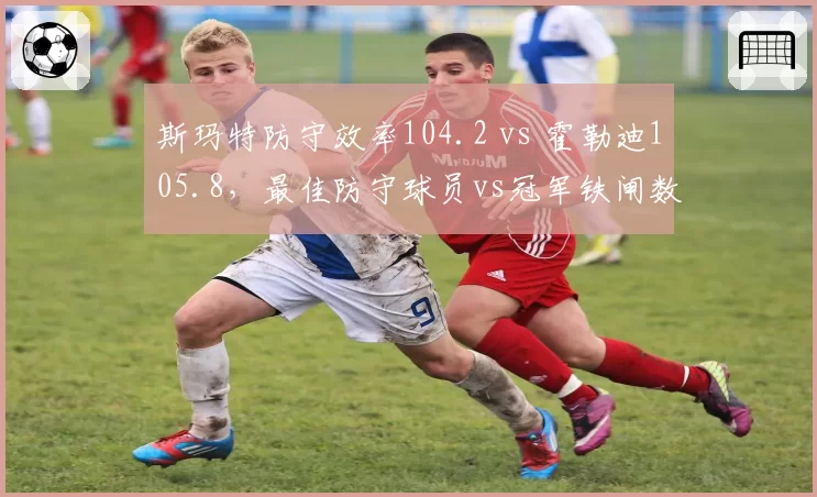 斯玛特防守效率104.2 vs 霍勒迪105.8，最佳防守球员vs冠军铁闸数据PK