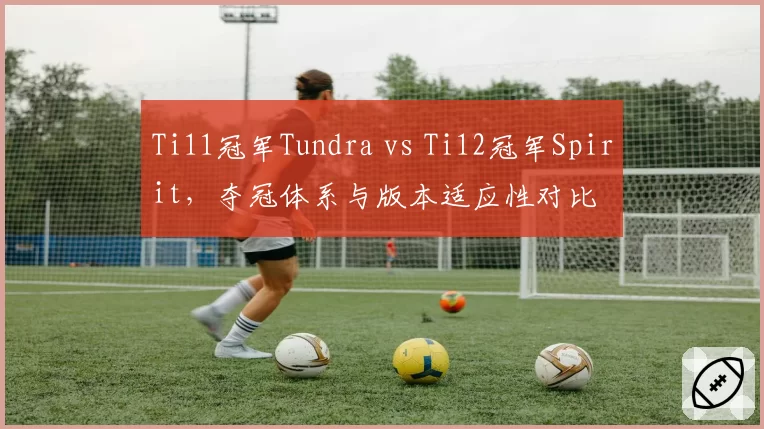 Ti11冠军Tundra vs Ti12冠军Spirit，夺冠体系与版本适应性对比