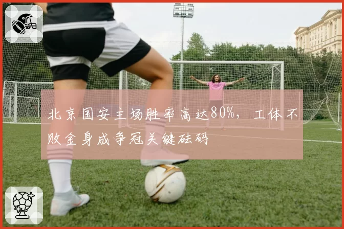 北京国安主场胜率高达80%，工体不败金身成争冠关键砝码