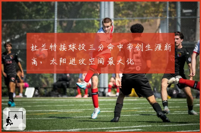 杜兰特接球投三分命中率创生涯新高，太阳进攻空间最大化