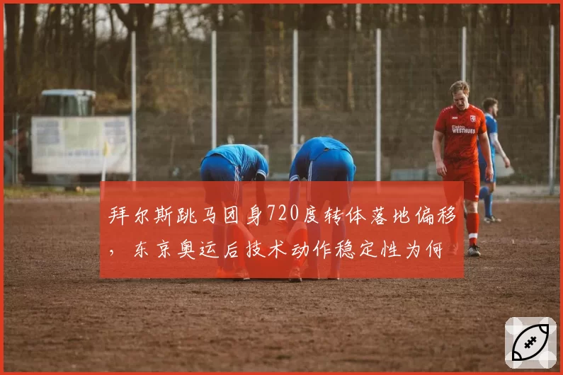 拜尔斯跳马团身720度转体落地偏移,东京奥运后技术动作稳定性为何下降?