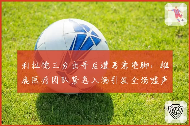 利拉德三分出手后遭恶意垫脚，雄鹿医疗团队紧急入场引发全场嘘声？