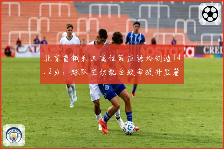 北京首钢利夫高位策应场均创造14.2分，球队空切配合效率提升显著