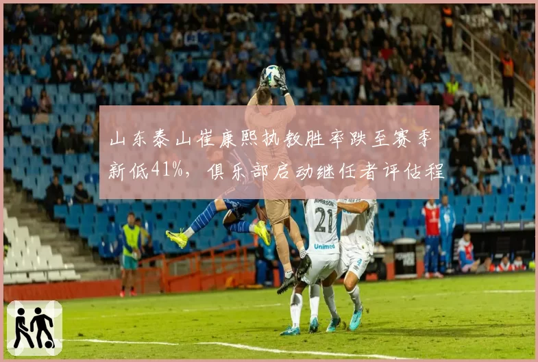 山东泰山崔康熙执教胜率跌至赛季新低41%，俱乐部启动继任者评估程序