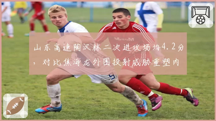山东高速陶汉林二次进攻场均4.2分，对比焦海龙外围投射威胁重塑内线生态