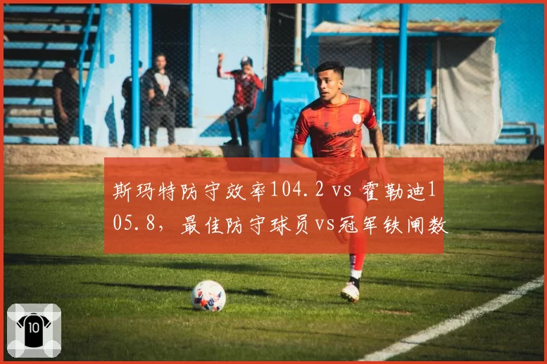 斯玛特防守效率104.2 vs 霍勒迪105.8，最佳防守球员vs冠军铁闸数据PK