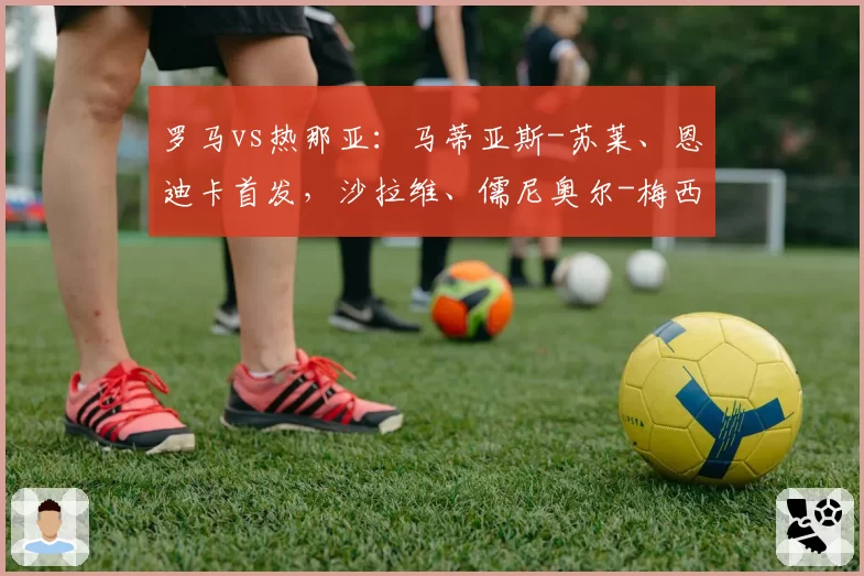 罗马vs热那亚：马蒂亚斯-苏莱、恩迪卡首发，沙拉维、儒尼奥尔-梅西亚斯出战