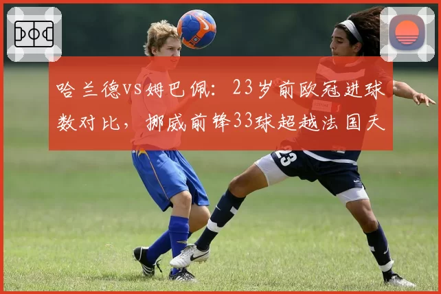 哈兰德vs姆巴佩：23岁前欧冠进球数对比，挪威前锋33球超越法国天才