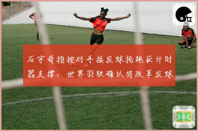 石宇奇指控对手接发球抢跑获计时器支撑，世界羽联确认将改革发球判罚复核流程
