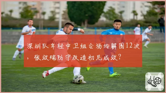 深圳队年轻中卫组合场均解围12次，张效瑞防守改造初见成效？