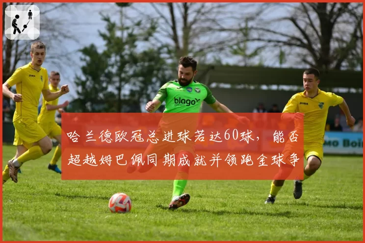 哈兰德欧冠总进球若达60球，能否超越姆巴佩同期成就并领跑金球争夺？