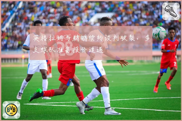 英格拉姆与鹈鹕续约谈判破裂，多支球队准备报价追逐