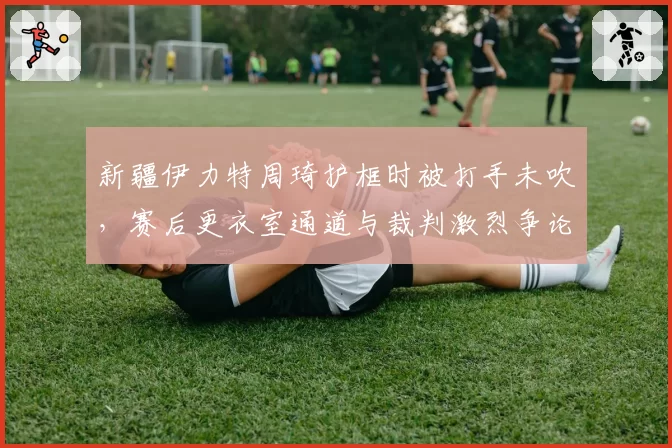新疆伊力特周琦护框时被打手未吹，赛后更衣室通道与裁判激烈争论