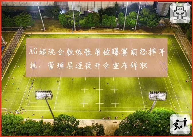 AG超玩会教练张角被曝赛前怒摔耳机,管理层连夜开会宣布辞职