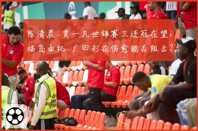陈清晨_贾一凡世锦赛三连冠在望，福岛由纪_广田彩花伤愈能否阻击？