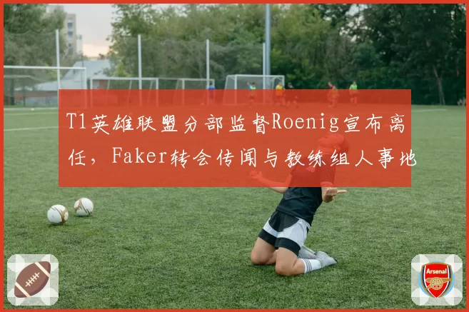 T1英雄联盟分部监督Roenig宣布离任，Faker转会传闻与教练组人事地震交织成谜