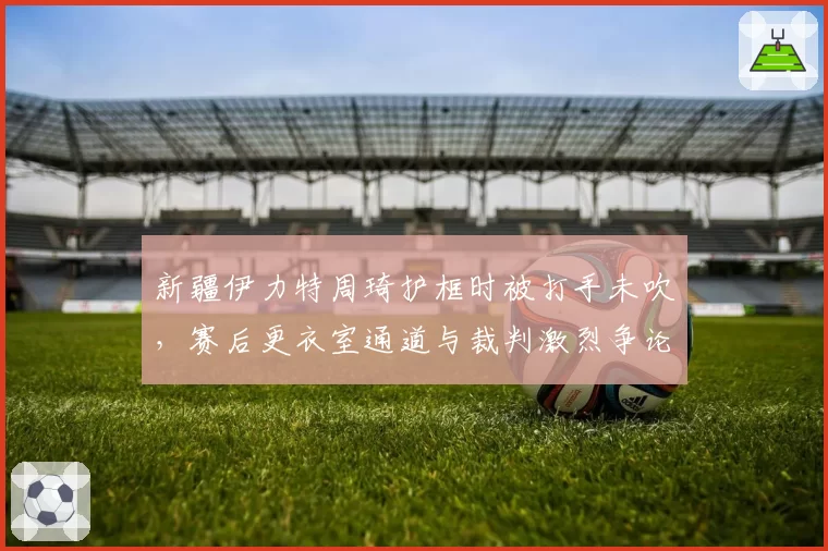 新疆伊力特周琦护框时被打手未吹,赛后更衣室通道与裁判激烈争论