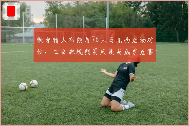 凯尔特人布朗与76人马克西后场对位，三分犯规判罚尺度或成季后赛X因素