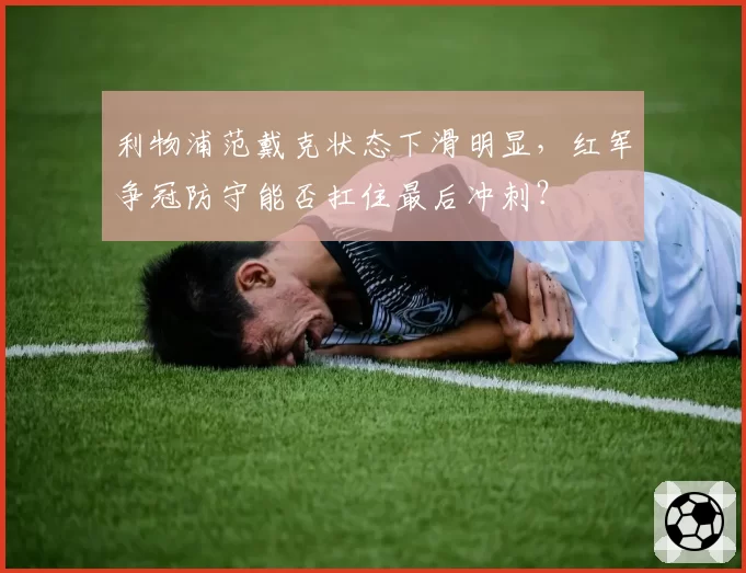 利物浦范戴克状态下滑明显，红军争冠防守能否扛住最后冲刺？