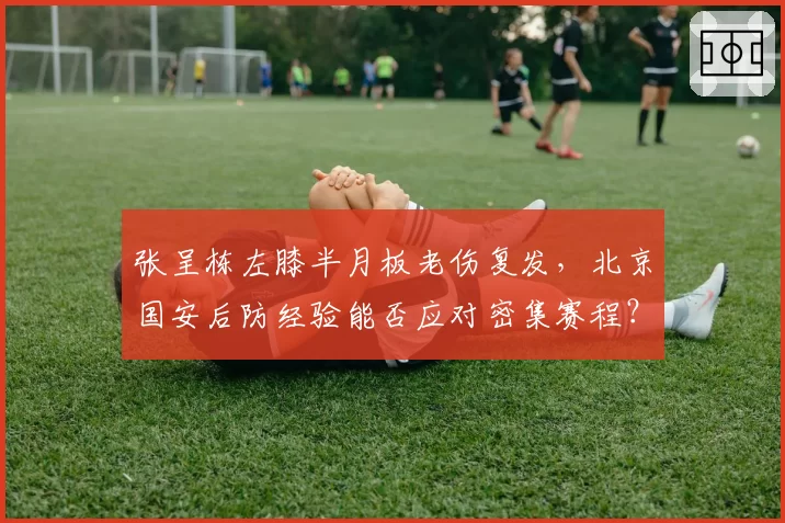 张呈栋左膝半月板老伤复发，北京国安后防经验能否应对密集赛程？