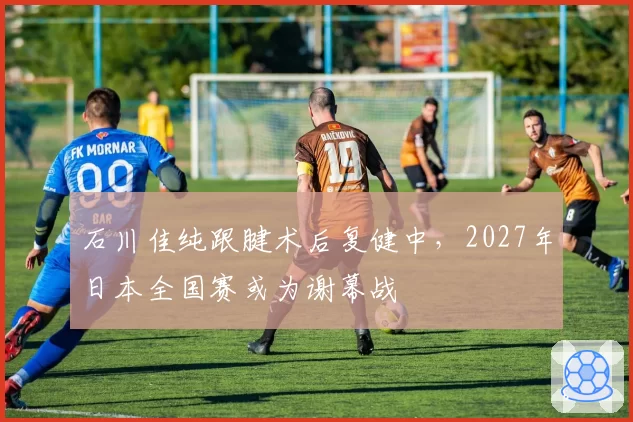 石川佳纯跟腱术后复健中，2027年日本全国赛或为谢幕战