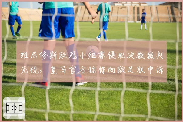 维尼修斯欧冠小组赛侵犯次数裁判无视，皇马官方称将向欧足联申诉判罚尺度