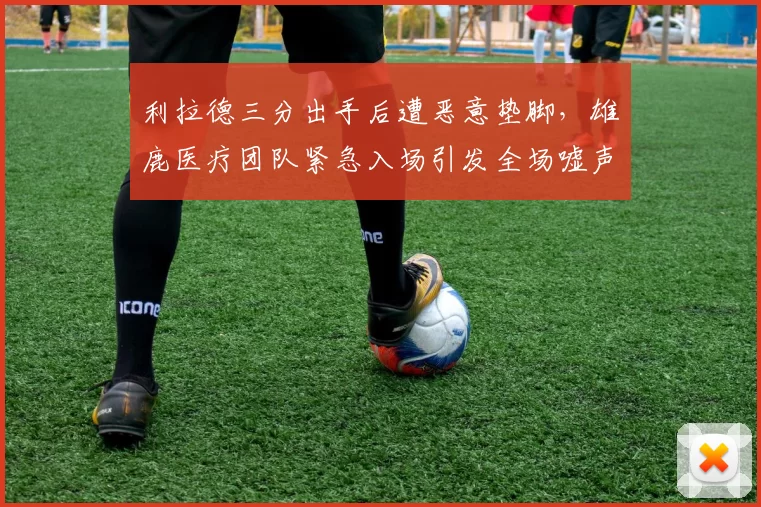 利拉德三分出手后遭恶意垫脚，雄鹿医疗团队紧急入场引发全场嘘声？