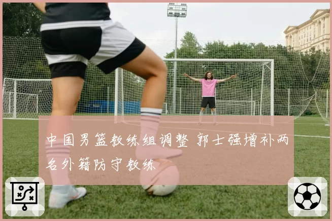 中国男篮教练组调整 郭士强增补两名外籍防守教练