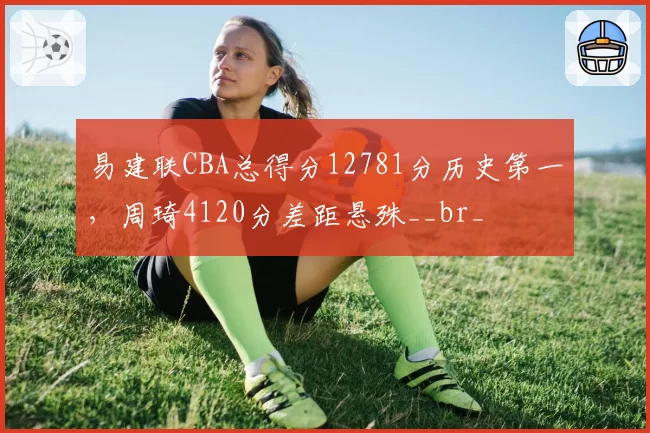 易建联CBA总得分12781分历史第一,周琦4120分差距悬殊__br_