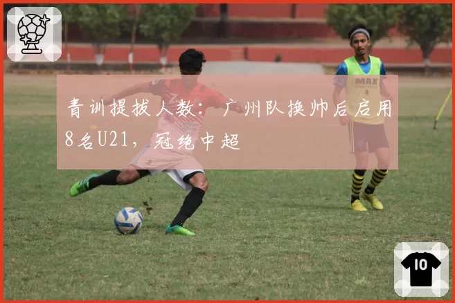 青训提拔人数：广州队换帅后启用8名U21，冠绝中超