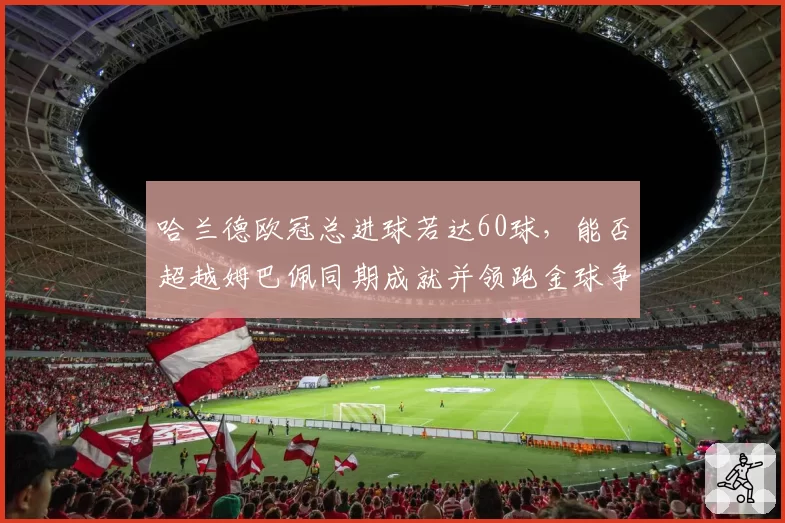 哈兰德欧冠总进球若达60球，能否超越姆巴佩同期成就并领跑金球争夺？