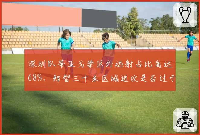 深圳队蒂亚戈禁区外远射占比高达68%，郑智三十米区域进攻是否过于单一？