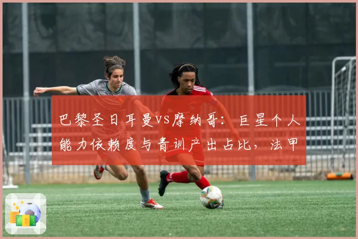 巴黎圣日耳曼vs摩纳哥：巨星个人能力依赖度与青训产出占比，法甲建队思路碰撞