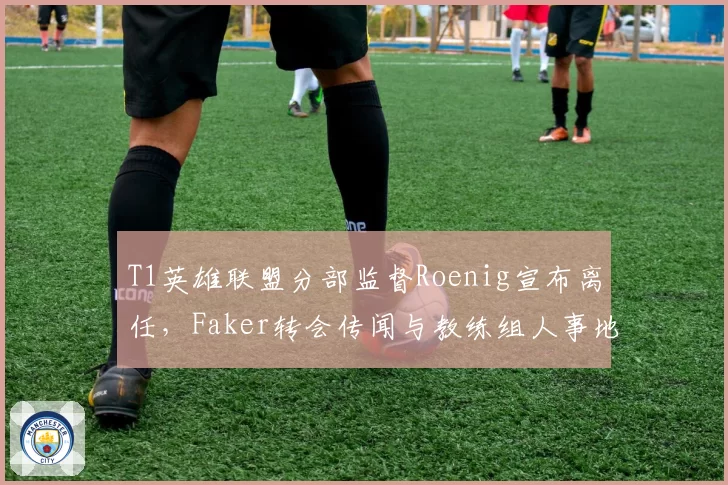 T1英雄联盟分部监督Roenig宣布离任，Faker转会传闻与教练组人事地震交织成谜