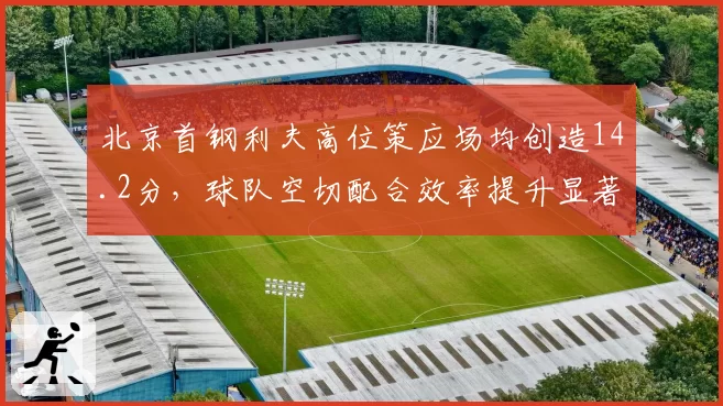 北京首钢利夫高位策应场均创造14.2分，球队空切配合效率提升显著