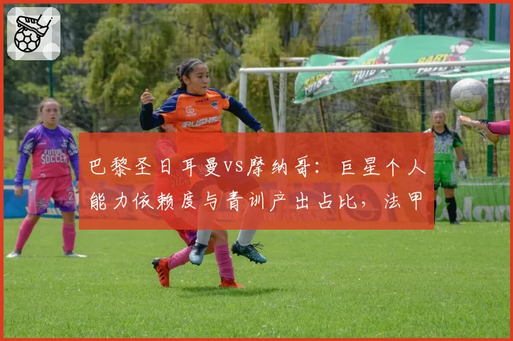巴黎圣日耳曼vs摩纳哥：巨星个人能力依赖度与青训产出占比，法甲建队思路碰撞