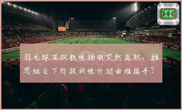 羽毛球混双教练杨明突然离职，雅思组合下阶段训练计划由谁接手？