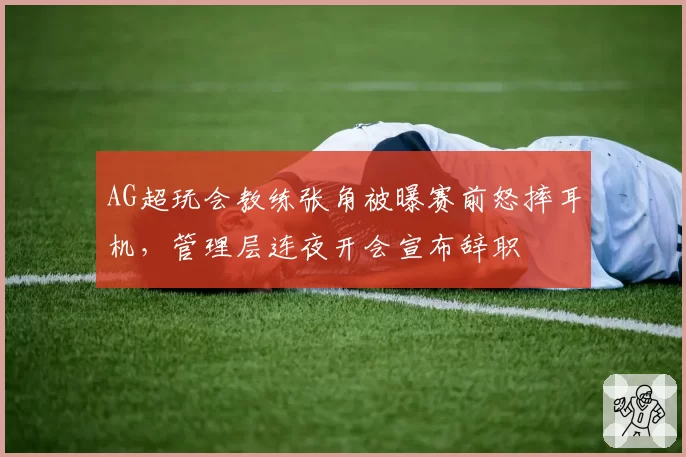 AG超玩会教练张角被曝赛前怒摔耳机，管理层连夜开会宣布辞职