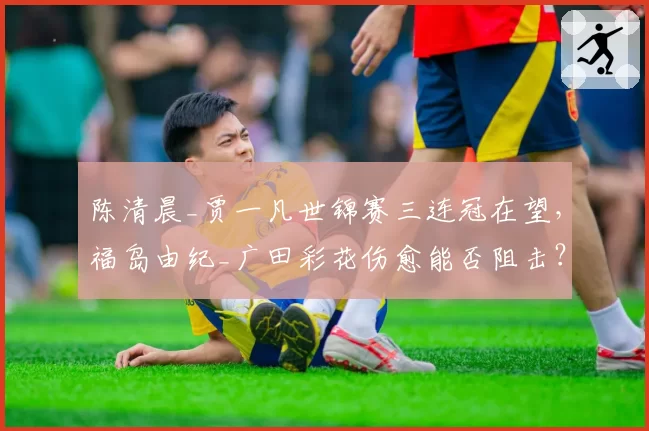 陈清晨_贾一凡世锦赛三连冠在望，福岛由纪_广田彩花伤愈能否阻击？