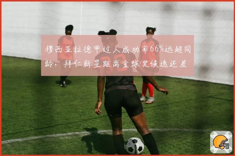 穆西亚拉德甲过人成功率66%远超同龄，拜仁新星距离金球奖候选还差什么？