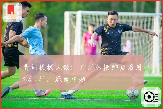 青训提拔人数:广州队换帅后启用8名U21,冠绝中超